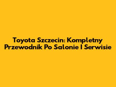 Toyota Szczecin: Kompletny Przewodnik Po Salonie I Serwisie