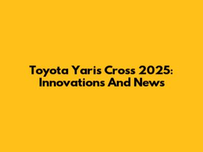 Toyota Yaris Cross 2025: Innovations And News