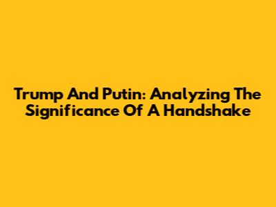 Trump And Putin: Analyzing The Significance Of A Handshake