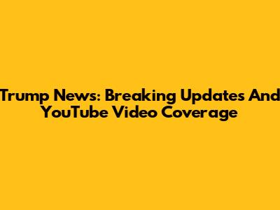 Trump News: Breaking Updates And YouTube Video Coverage