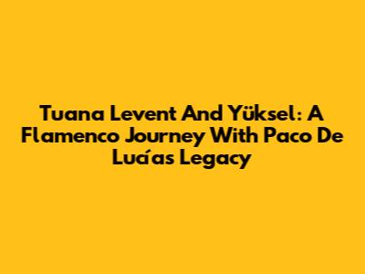 Tuana Levent And Yüksel: A Flamenco Journey With Paco De Lucía's Legacy