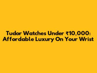 Tudor Watches Under ₹10,000: Affordable Luxury On Your Wrist