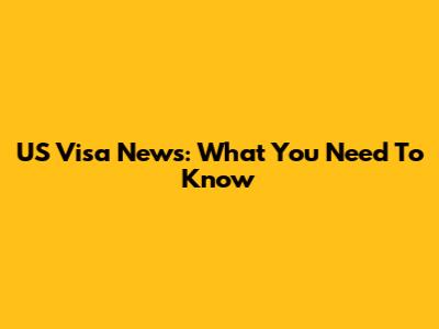 US Visa News: What You Need To Know