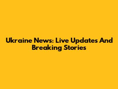 Ukraine News: Live Updates And Breaking Stories