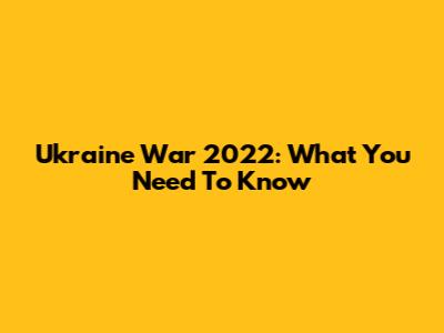 Ukraine War 2022: What You Need To Know