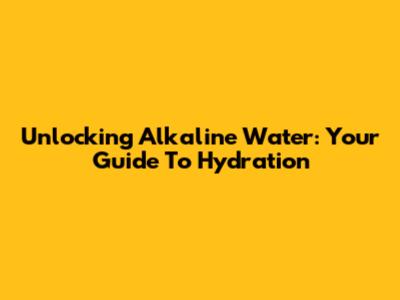 Unlocking Alkaline Water: Your Guide To Hydration