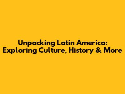 Unpacking Latin America: Exploring Culture, History & More