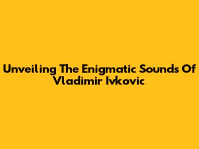 Unveiling The Enigmatic Sounds Of Vladimir Ivkovic