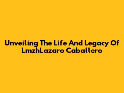 Unveiling The Life And Legacy Of LmzhLazaro Caballero