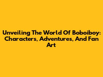 Unveiling The World Of Boboiboy: Characters, Adventures, And Fan Art