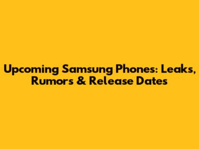 Upcoming Samsung Phones: Leaks, Rumors & Release Dates