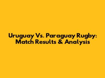 Uruguay Vs. Paraguay Rugby: Match Results & Analysis