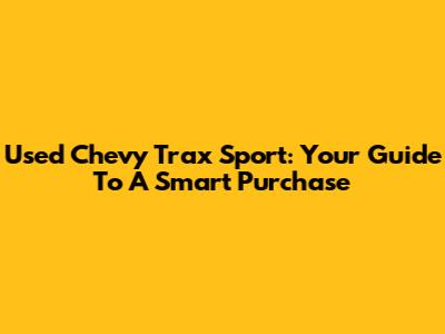 Used Chevy Trax Sport: Your Guide To A Smart Purchase