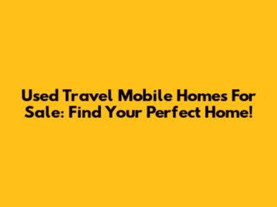 Used Travel Mobile Homes For Sale: Find Your Perfect Home!