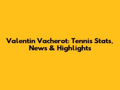 Valentin Vacherot: Tennis Stats, News & Highlights