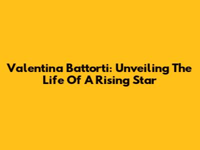 Valentina Battorti: Unveiling The Life Of A Rising Star