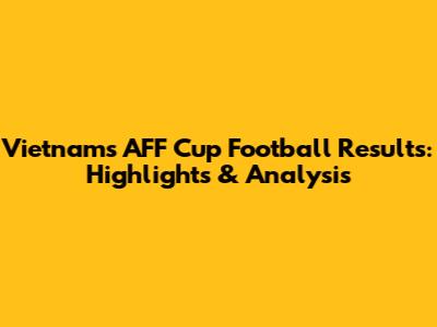 Vietnam's AFF Cup Football Results: Highlights & Analysis
