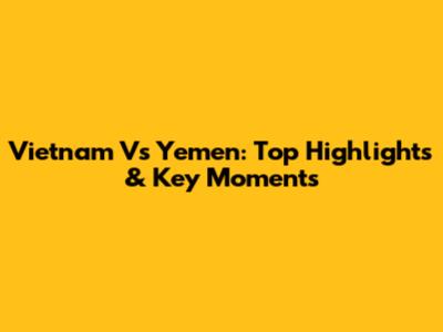 Vietnam Vs Yemen: Top Highlights & Key Moments