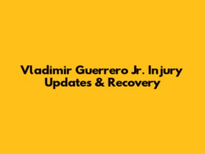 Vladimir Guerrero Jr. Injury Updates & Recovery