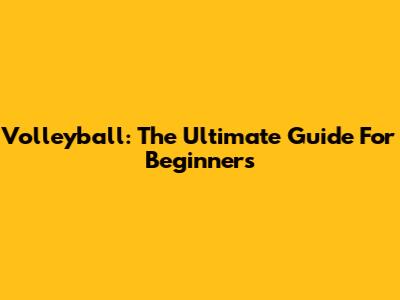 Volleyball: The Ultimate Guide For Beginners