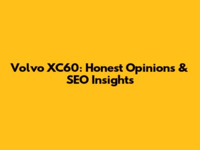 Volvo XC60: Honest Opinions & SEO Insights