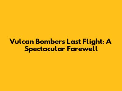 Vulcan Bomber's Last Flight: A Spectacular Farewell