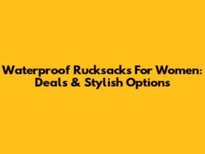 Waterproof Rucksacks For Women: Deals & Stylish Options