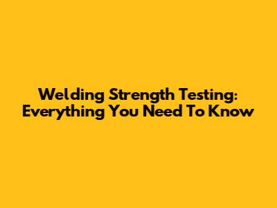 Welding Strength Testing: Everything You Need To Know