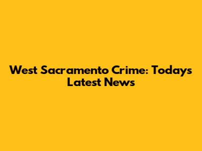 West Sacramento Crime: Today's Latest News