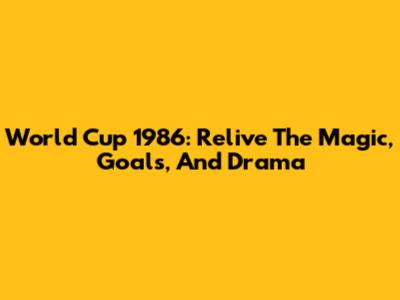 World Cup 1986: Relive The Magic, Goals, And Drama